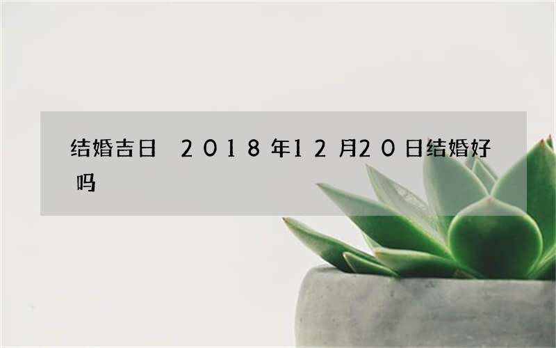 结婚吉日 2018年12月20日结婚好吗